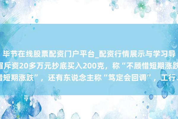 毕节在线股票配资门户平台_配资行情展示与学习导航 金价大跳水后，须眉斥资20多万元抄底买入200克，称“不顾惜短期涨跌”，还有东说念主称“笃定会回调”，工行、农行、交行公告