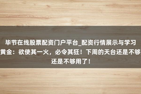 毕节在线股票配资门户平台_配资行情展示与学习导航 黄金：欲使其一火，必令其狂！下周的天台还是不够用了！
