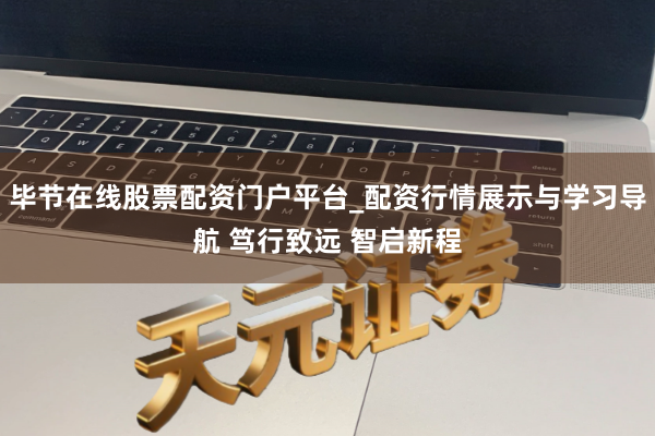 毕节在线股票配资门户平台_配资行情展示与学习导航 笃行致远 智启新程