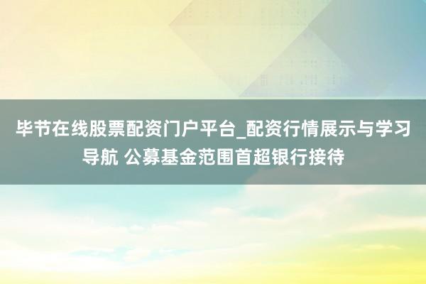 毕节在线股票配资门户平台_配资行情展示与学习导航 公募基金范围首超银行接待