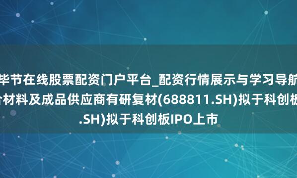 毕节在线股票配资门户平台_配资行情展示与学习导航 金属复合材料及成品供应商有研复材(688811.SH)拟于科创板IPO上市