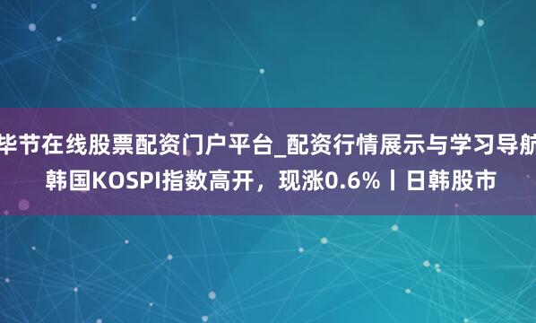 毕节在线股票配资门户平台_配资行情展示与学习导航 韩国KOSPI指数高开，现涨0.6%丨日韩股市