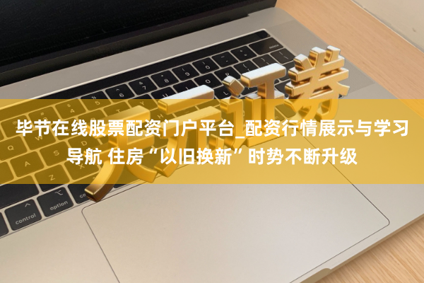 毕节在线股票配资门户平台_配资行情展示与学习导航 住房“以旧换新”时势不断升级